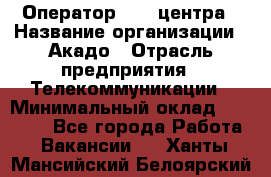 Оператор Call-центра › Название организации ­ Акадо › Отрасль предприятия ­ Телекоммуникации › Минимальный оклад ­ 30 000 - Все города Работа » Вакансии   . Ханты-Мансийский,Белоярский г.